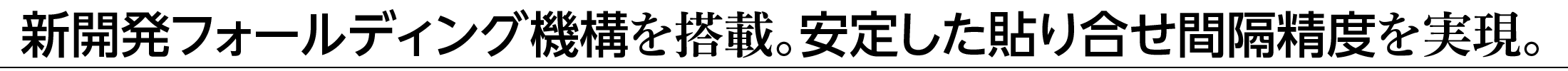 新開発フォールディング機構を搭載。安定した貼り合せ間隔精度を実現。